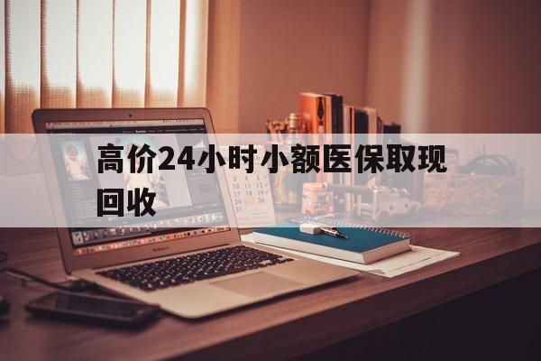 红河高价24小时小额医保取现回收的最新政策(2025年红河高价24小时小额医保取现回收是真的吗分享)